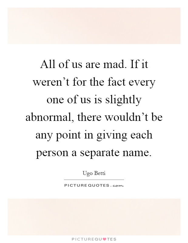All of us are mad. If it weren't for the fact every one of us is slightly abnormal, there wouldn't be any point in giving each person a separate name Picture Quote #1