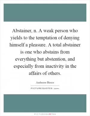 Abstainer, n. A weak person who yields to the temptation of denying himself a pleasure. A total abstainer is one who abstains from everything but abstention, and especially from inactivity in the affairs of others Picture Quote #1