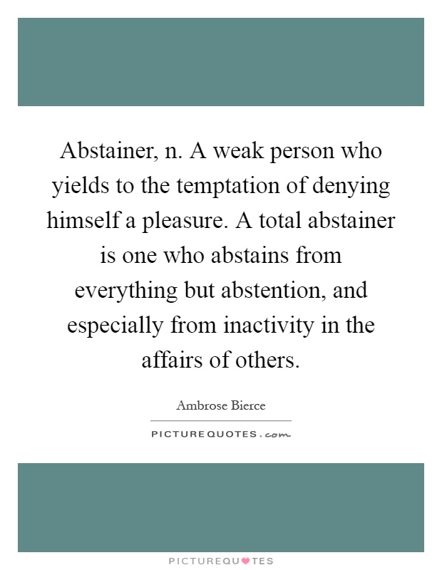 Abstainer, n. A weak person who yields to the temptation of denying himself a pleasure. A total abstainer is one who abstains from everything but abstention, and especially from inactivity in the affairs of others Picture Quote #1