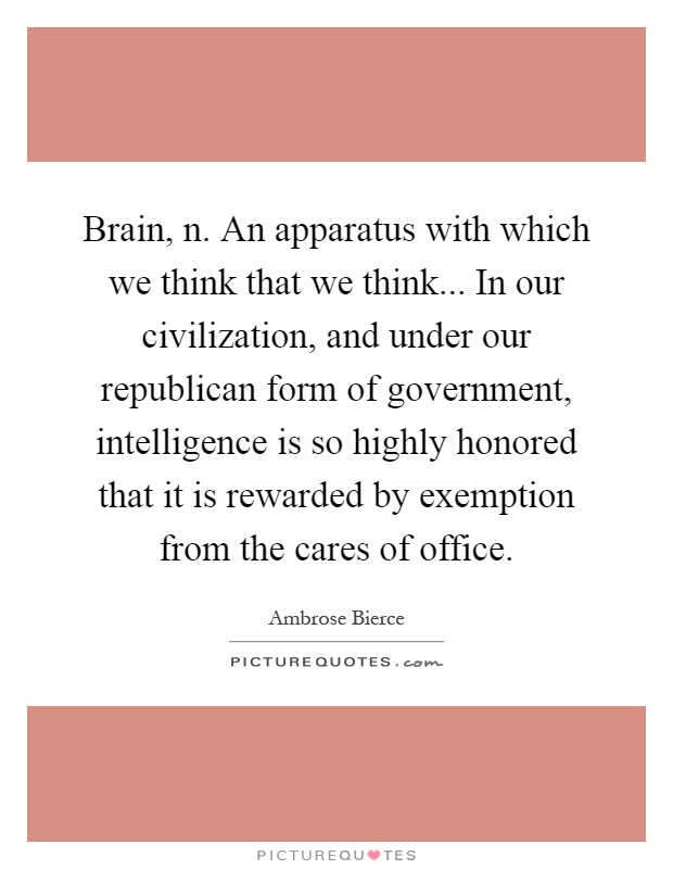 Brain, n. An apparatus with which we think that we think... In our civilization, and under our republican form of government, intelligence is so highly honored that it is rewarded by exemption from the cares of office Picture Quote #1
