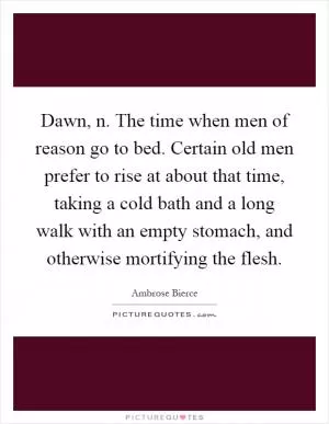 Dawn, n. The time when men of reason go to bed. Certain old men prefer to rise at about that time, taking a cold bath and a long walk with an empty stomach, and otherwise mortifying the flesh Picture Quote #1