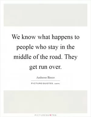 We know what happens to people who stay in the middle of the road. They get run over Picture Quote #1