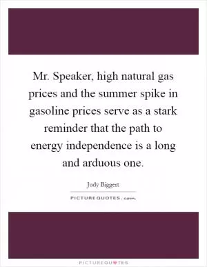 Mr. Speaker, high natural gas prices and the summer spike in gasoline prices serve as a stark reminder that the path to energy independence is a long and arduous one Picture Quote #1