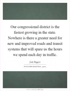 Our congressional district is the fastest growing in the state. Nowhere is there a greater need for new and improved roads and transit systems that will spare us the hours we spend each day in traffic Picture Quote #1