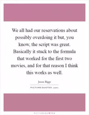 We all had our reservations about possibly overdoing it but, you know, the script was great. Basically it stuck to the formula that worked for the first two movies, and for that reason I think this works as well Picture Quote #1