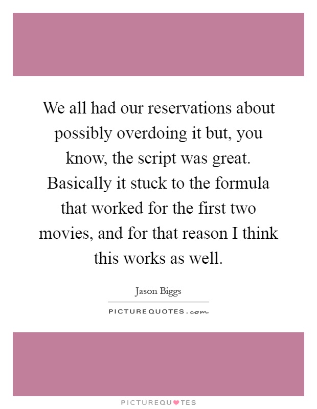 We all had our reservations about possibly overdoing it but, you know, the script was great. Basically it stuck to the formula that worked for the first two movies, and for that reason I think this works as well Picture Quote #1