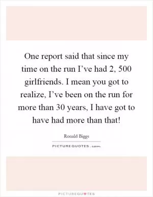 One report said that since my time on the run I’ve had 2, 500 girlfriends. I mean you got to realize, I’ve been on the run for more than 30 years, I have got to have had more than that! Picture Quote #1