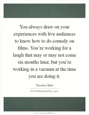You always draw on your experiences with live audiences to know how to do comedy on films. You’re working for a laugh that may or may not come six months later, but you’re working in a vacuum at the time you are doing it Picture Quote #1