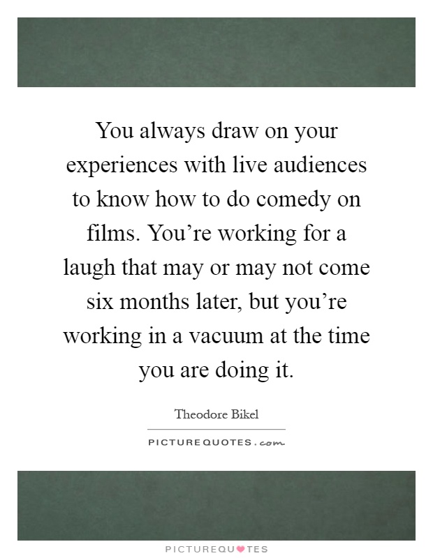 You always draw on your experiences with live audiences to know how to do comedy on films. You're working for a laugh that may or may not come six months later, but you're working in a vacuum at the time you are doing it Picture Quote #1