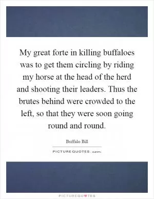 My great forte in killing buffaloes was to get them circling by riding my horse at the head of the herd and shooting their leaders. Thus the brutes behind were crowded to the left, so that they were soon going round and round Picture Quote #1