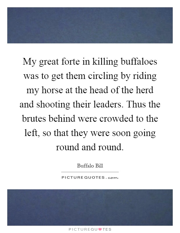 My great forte in killing buffaloes was to get them circling by riding my horse at the head of the herd and shooting their leaders. Thus the brutes behind were crowded to the left, so that they were soon going round and round Picture Quote #1