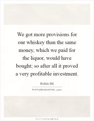 We got more provisions for our whiskey than the same money, which we paid for the liquor, would have bought; so after all it proved a very profitable investment Picture Quote #1