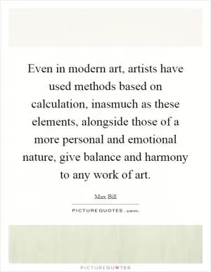 Even in modern art, artists have used methods based on calculation, inasmuch as these elements, alongside those of a more personal and emotional nature, give balance and harmony to any work of art Picture Quote #1