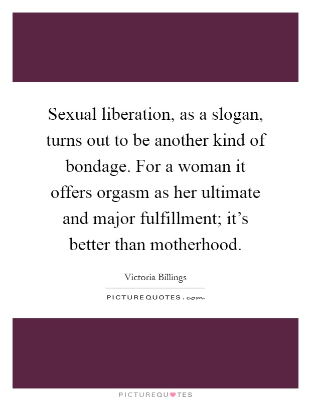 Sexual liberation, as a slogan, turns out to be another kind of bondage. For a woman it offers orgasm as her ultimate and major fulfillment; it's better than motherhood Picture Quote #1