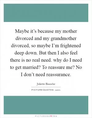 Maybe it’s because my mother divorced and my grandmother divorced, so maybe I’m frightened deep down. But then I also feel there is no real need. why do I need to get married? To reassure me? No I don’t need reassurance Picture Quote #1
