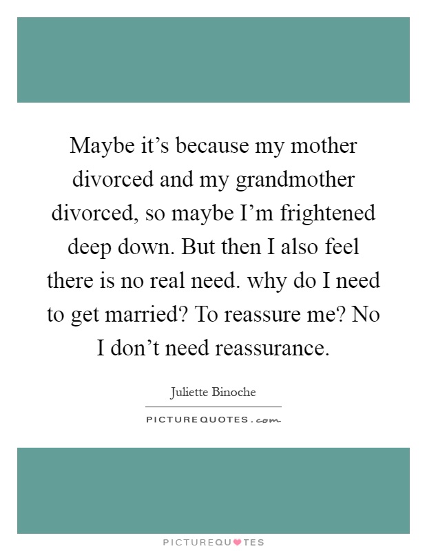Maybe it's because my mother divorced and my grandmother divorced, so maybe I'm frightened deep down. But then I also feel there is no real need. why do I need to get married? To reassure me? No I don't need reassurance Picture Quote #1