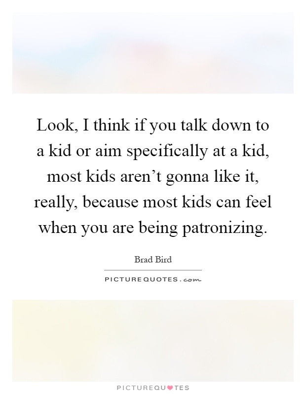 Look, I think if you talk down to a kid or aim specifically at a kid, most kids aren't gonna like it, really, because most kids can feel when you are being patronizing Picture Quote #1