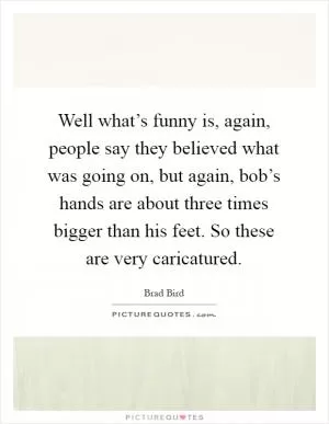 Well what’s funny is, again, people say they believed what was going on, but again, bob’s hands are about three times bigger than his feet. So these are very caricatured Picture Quote #1