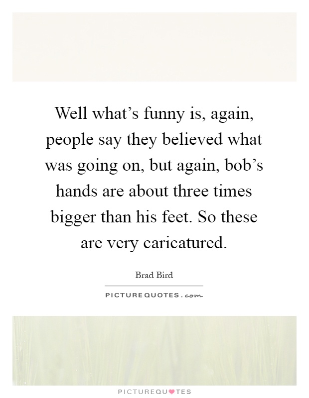 Well what's funny is, again, people say they believed what was going on, but again, bob's hands are about three times bigger than his feet. So these are very caricatured Picture Quote #1