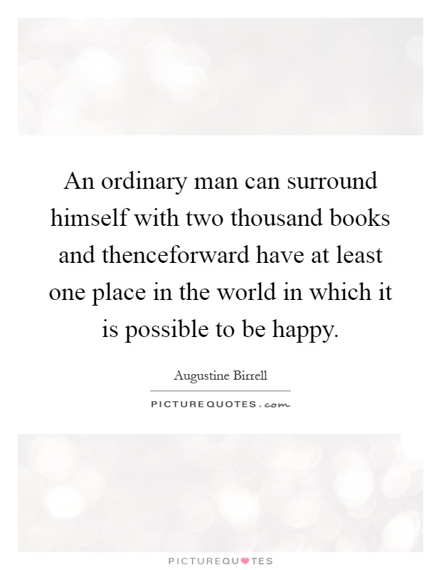 An ordinary man can surround himself with two thousand books and thenceforward have at least one place in the world in which it is possible to be happy Picture Quote #1