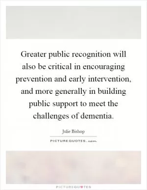 Greater public recognition will also be critical in encouraging prevention and early intervention, and more generally in building public support to meet the challenges of dementia Picture Quote #1
