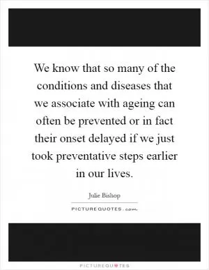 We know that so many of the conditions and diseases that we associate with ageing can often be prevented or in fact their onset delayed if we just took preventative steps earlier in our lives Picture Quote #1