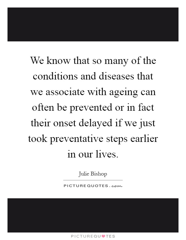 We know that so many of the conditions and diseases that we associate with ageing can often be prevented or in fact their onset delayed if we just took preventative steps earlier in our lives Picture Quote #1
