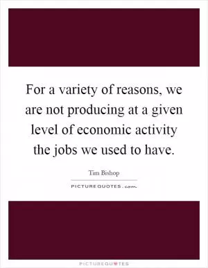For a variety of reasons, we are not producing at a given level of economic activity the jobs we used to have Picture Quote #1