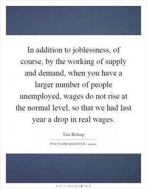 In addition to joblessness, of course, by the working of supply and demand, when you have a larger number of people unemployed, wages do not rise at the normal level, so that we had last year a drop in real wages Picture Quote #1