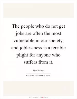 The people who do not get jobs are often the most vulnerable in our society, and joblessness is a terrible plight for anyone who suffers from it Picture Quote #1