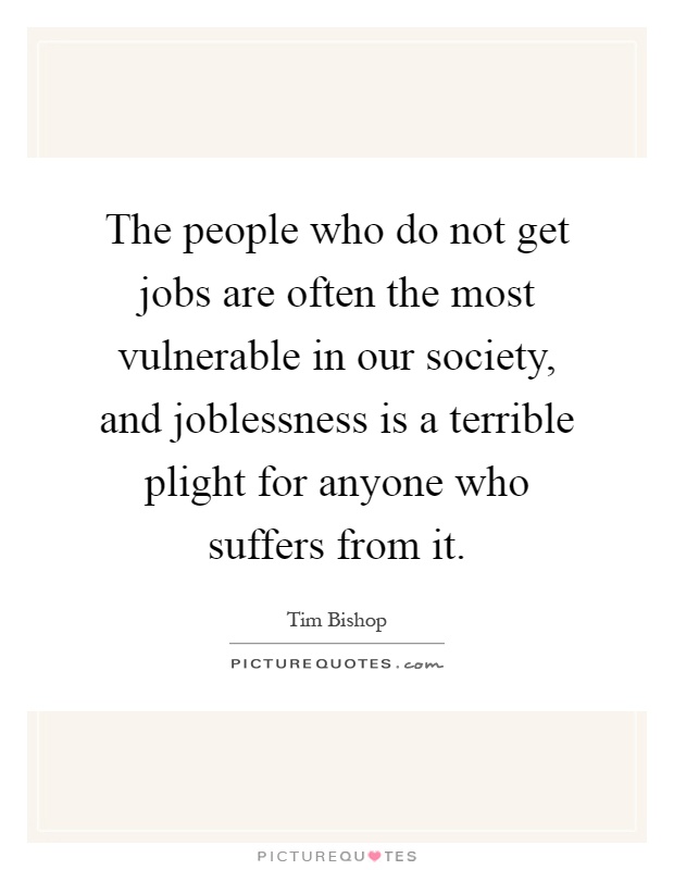 The people who do not get jobs are often the most vulnerable in our society, and joblessness is a terrible plight for anyone who suffers from it Picture Quote #1