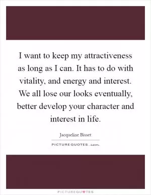 I want to keep my attractiveness as long as I can. It has to do with vitality, and energy and interest. We all lose our looks eventually, better develop your character and interest in life Picture Quote #1