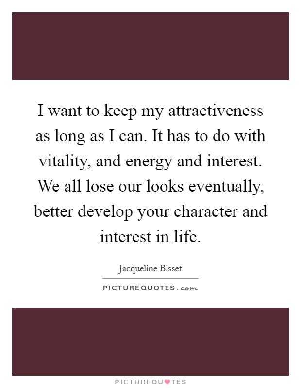 I want to keep my attractiveness as long as I can. It has to do with vitality, and energy and interest. We all lose our looks eventually, better develop your character and interest in life Picture Quote #1