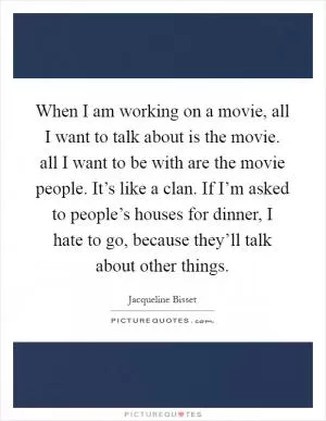 When I am working on a movie, all I want to talk about is the movie. all I want to be with are the movie people. It’s like a clan. If I’m asked to people’s houses for dinner, I hate to go, because they’ll talk about other things Picture Quote #1