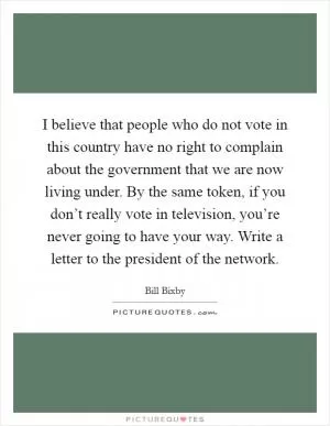 I believe that people who do not vote in this country have no right to complain about the government that we are now living under. By the same token, if you don’t really vote in television, you’re never going to have your way. Write a letter to the president of the network Picture Quote #1