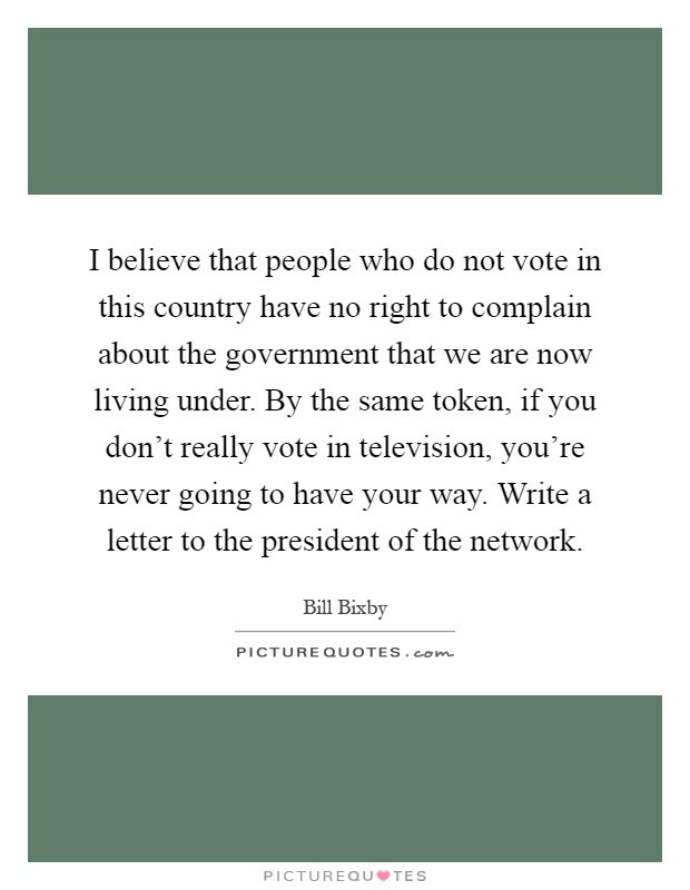 I believe that people who do not vote in this country have no right to complain about the government that we are now living under. By the same token, if you don't really vote in television, you're never going to have your way. Write a letter to the president of the network Picture Quote #1