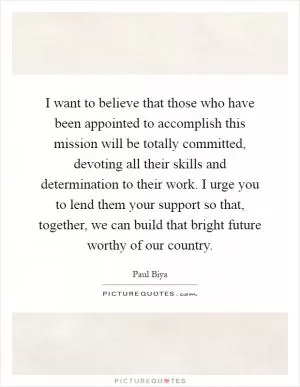 I want to believe that those who have been appointed to accomplish this mission will be totally committed, devoting all their skills and determination to their work. I urge you to lend them your support so that, together, we can build that bright future worthy of our country Picture Quote #1
