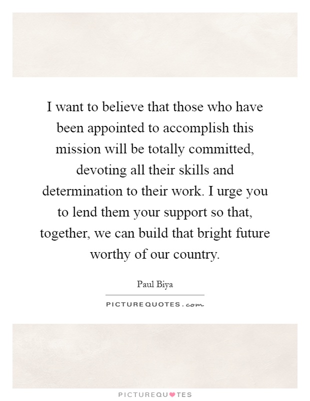 I want to believe that those who have been appointed to accomplish this mission will be totally committed, devoting all their skills and determination to their work. I urge you to lend them your support so that, together, we can build that bright future worthy of our country Picture Quote #1