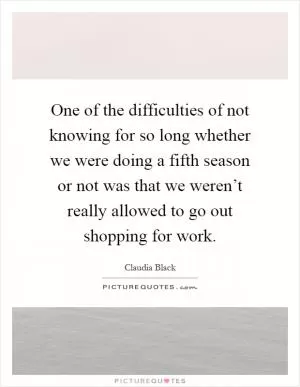 One of the difficulties of not knowing for so long whether we were doing a fifth season or not was that we weren’t really allowed to go out shopping for work Picture Quote #1