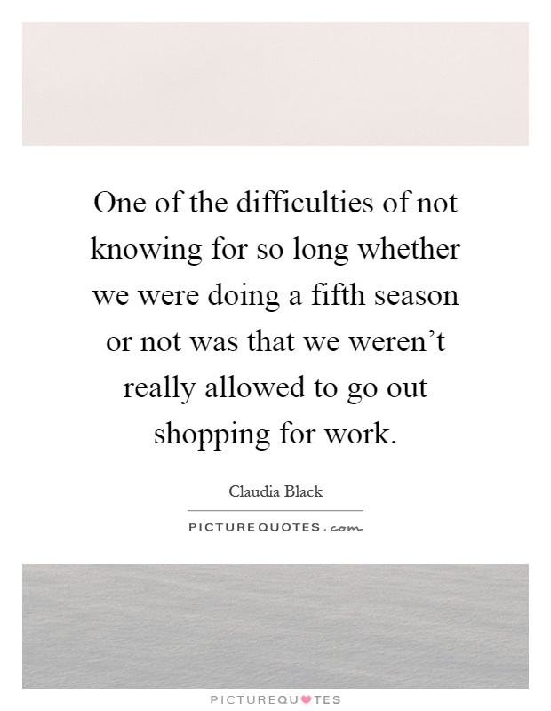 One of the difficulties of not knowing for so long whether we were doing a fifth season or not was that we weren't really allowed to go out shopping for work Picture Quote #1