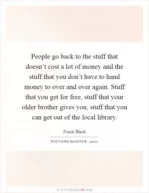People go back to the stuff that doesn’t cost a lot of money and the stuff that you don’t have to hand money to over and over again. Stuff that you get for free, stuff that your older brother gives you, stuff that you can get out of the local library Picture Quote #1