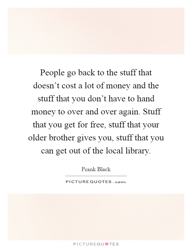People go back to the stuff that doesn't cost a lot of money and the stuff that you don't have to hand money to over and over again. Stuff that you get for free, stuff that your older brother gives you, stuff that you can get out of the local library Picture Quote #1