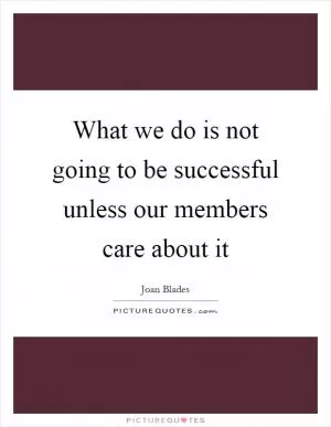 What we do is not going to be successful unless our members care about it Picture Quote #1