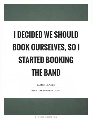 I decided we should book ourselves, so I started booking the band Picture Quote #1