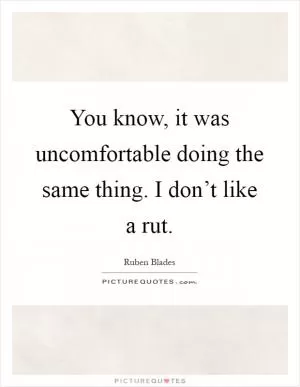 You know, it was uncomfortable doing the same thing. I don’t like a rut Picture Quote #1