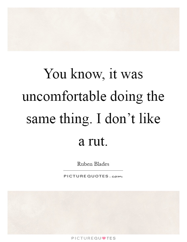 You know, it was uncomfortable doing the same thing. I don't like a rut Picture Quote #1