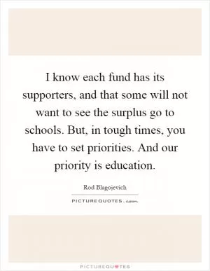 I know each fund has its supporters, and that some will not want to see the surplus go to schools. But, in tough times, you have to set priorities. And our priority is education Picture Quote #1