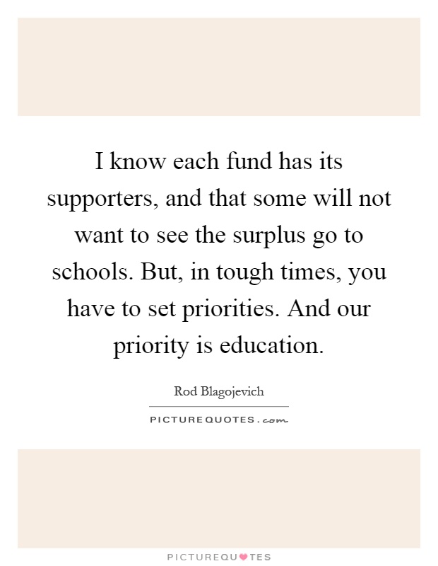 I know each fund has its supporters, and that some will not want to see the surplus go to schools. But, in tough times, you have to set priorities. And our priority is education Picture Quote #1