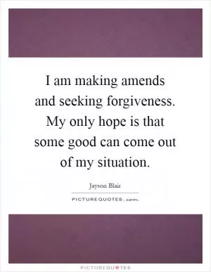 I am making amends and seeking forgiveness. My only hope is that some good can come out of my situation Picture Quote #1