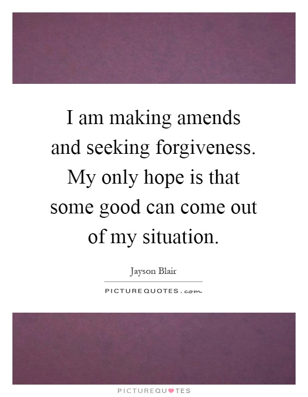 I am making amends and seeking forgiveness. My only hope is that some good can come out of my situation Picture Quote #1